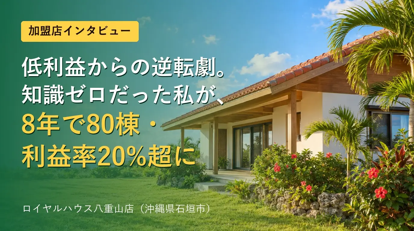 ロイヤルハウス八重山店の加盟店インタビュー。低利益からの逆転劇、知識ゼロだった私が8年で80棟・利益率20%超に